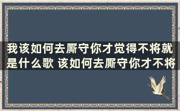 我该如何去厮守你才觉得不将就 是什么歌 该如何去厮守你才不将就歌名